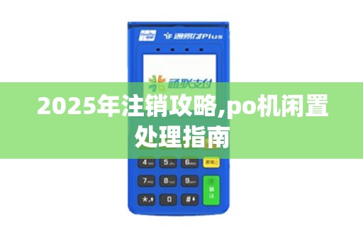 2025年注销攻略,po机闲置处理指南 2025年注销攻略,po机闲置处理指南