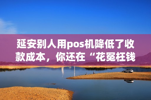 延安别人用pos机降低了收款成本,你还在“花冤枉钱”? 延安别人用pos机降低了收款成本,你还在“花冤枉钱”?