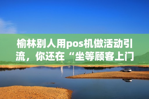 榆林别人用pos机做活动引流,你还在“坐等顾客上门”? 榆林别人用pos机做活动引流,你还在“坐等顾客上门”?