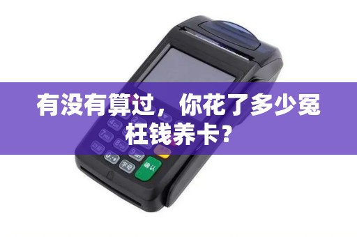 有没有算过,你花了多少冤枉钱养卡? 有没有算过,你花了多少冤枉钱养卡?
