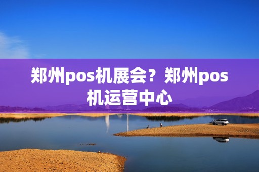 郑州pos机展会？郑州pos机运营中心