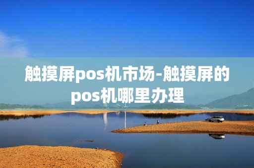 触摸屏pos机市场-触摸屏的pos机哪里办理 触摸屏pos机市场-触摸屏的pos机哪里办理