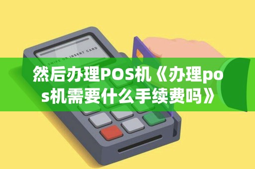 然后办理POS机《办理pos机需要什么手续费吗》 然后办理POS机《办理pos机需要什么手续费吗》