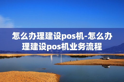 怎么办理建设pos机-怎么办理建设pos机业务流程 怎么办理建设pos机-怎么办理建设pos机业务流程
