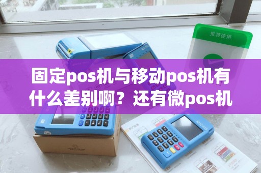 固定pos机与移动pos机有什么差别啊？还有微pos机有是什么东东。