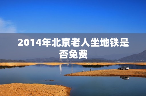 2014年北京老人坐地铁是否免费 2014年北京老人坐地铁是否免费