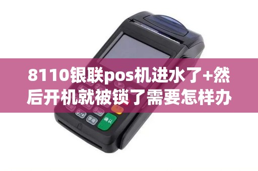 8110银联pos机进水了+然后开机就被锁了需要怎样办