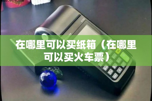 在哪里可以买纸箱(在哪里可以买火车票) 在哪里可以买纸箱(在哪里可以买火车票)