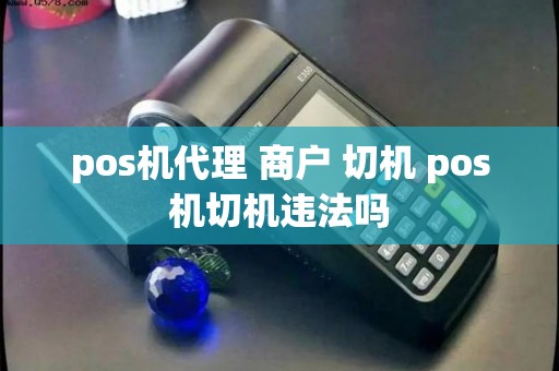 pos机代理 商户 切机 pos机切机违法吗 pos机代理 商户 切机 pos机切机违法吗