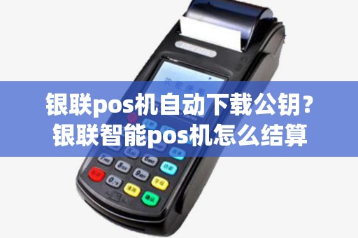 银联pos机自动下载公钥?银联智能pos机怎么结算 银联pos机自动下载公钥?银联智能pos机怎么结算