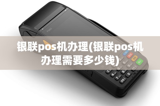 银联pos机办理(银联pos机办理需要多少钱)